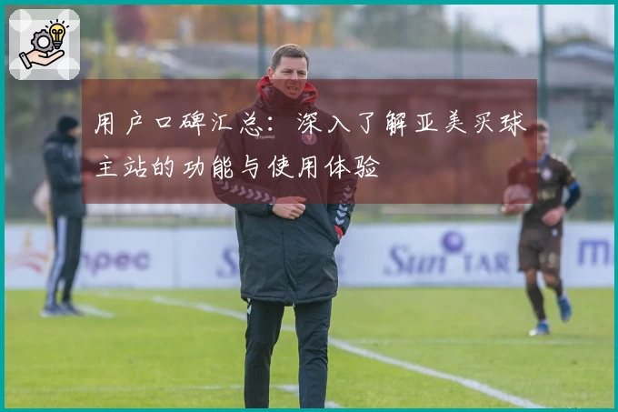 用户口碑汇总:深入了解亚美买球主站的功能与使用体验