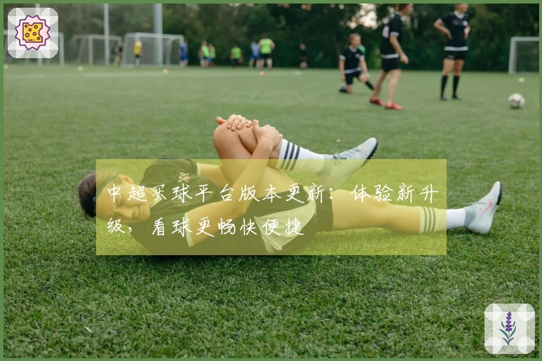 中超买球平台版本更新:体验新升级,看球更畅快便捷